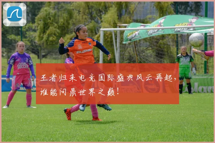 王者归来电竞国际盛典风云再起,谁能问鼎世界之巅!