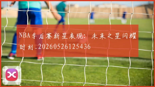 NBA季后赛新星表现:未来之星闪耀时刻_20260526125436