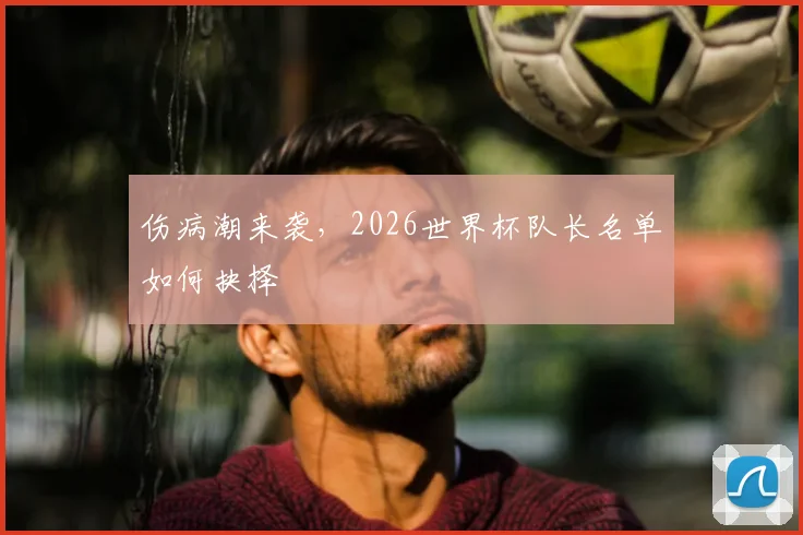 伤病潮来袭，2026世界杯队长名单如何抉择