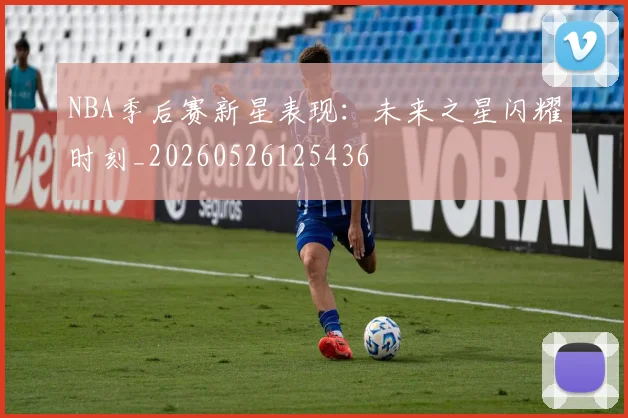 NBA季后赛新星表现：未来之星闪耀时刻_20260526125436