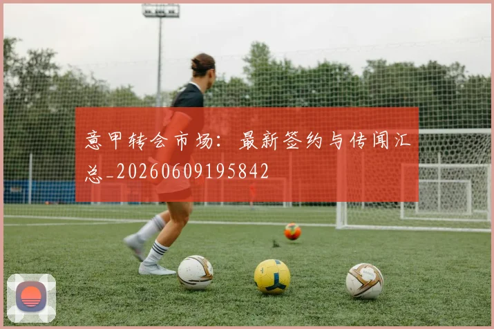 意甲转会市场：最新签约与传闻汇总_20260609195842