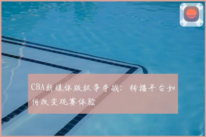 CBA新媒体版权争夺战：转播平台如何改变观赛体验