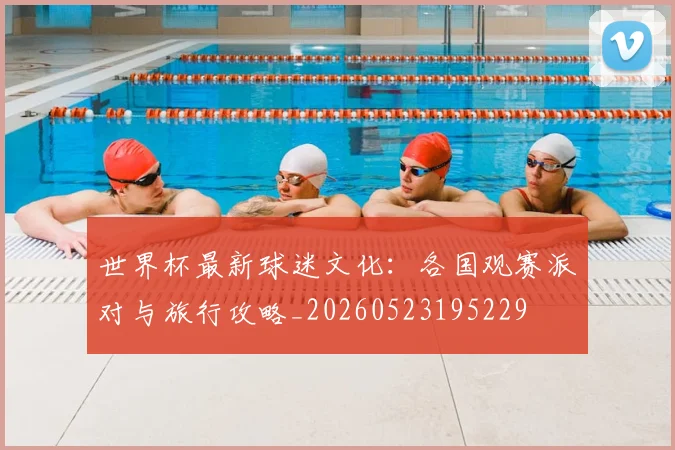 世界杯最新球迷文化:各国观赛派对与旅行攻略_20260523195229