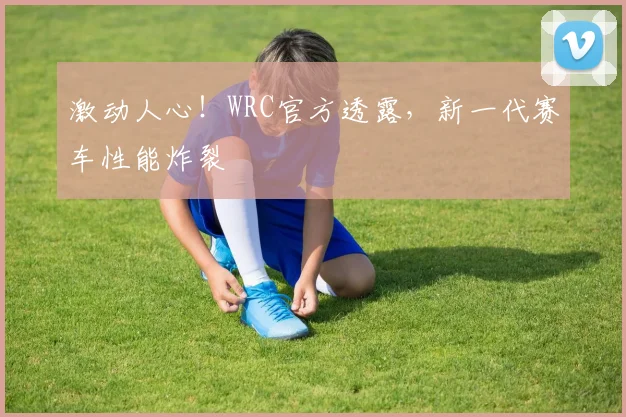 激动人心!WRC官方透露,新一代赛车性能炸裂
