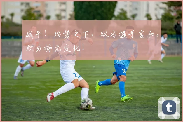 战平！均势之下，双方握手言和，积分榜无变化！