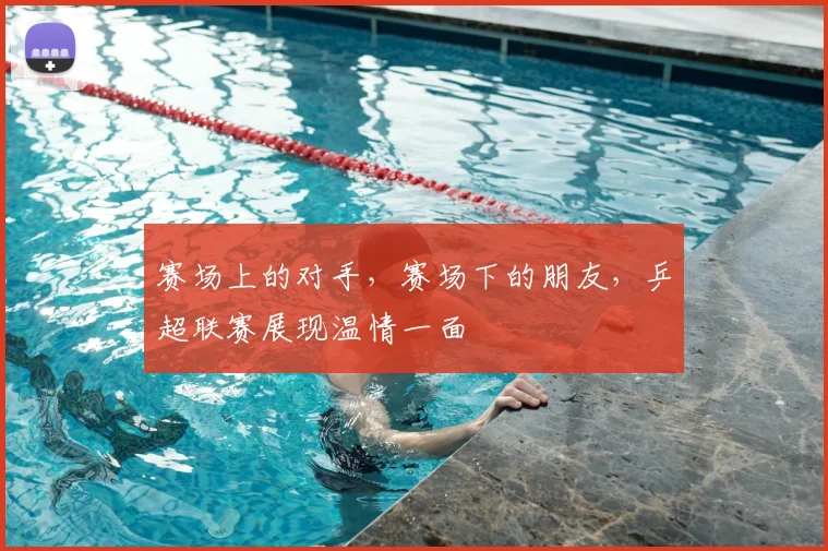 赛场上的对手，赛场下的朋友，乒超联赛展现温情一面