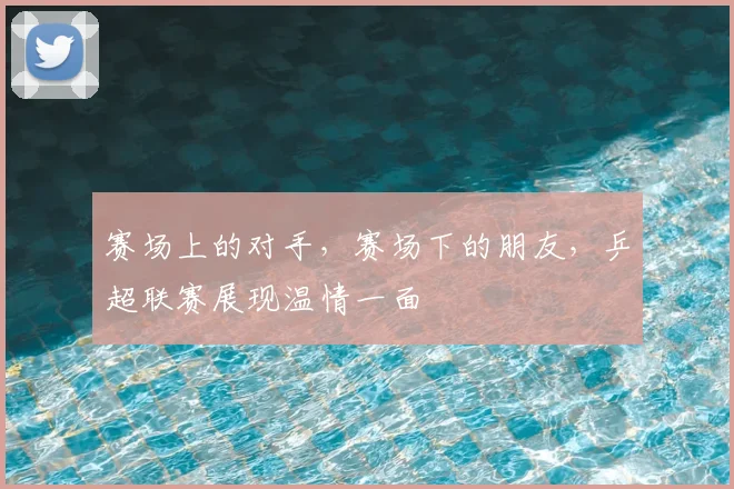 赛场上的对手，赛场下的朋友，乒超联赛展现温情一面