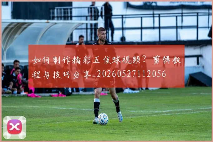 如何制作精彩五佳球视频?剪辑教程与技巧分享_20260527112056