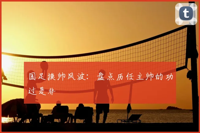 国足换帅风波：盘点历任主帅的功过是非