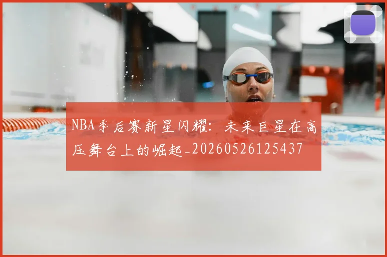 NBA季后赛新星闪耀：未来巨星在高压舞台上的崛起_20260526125437