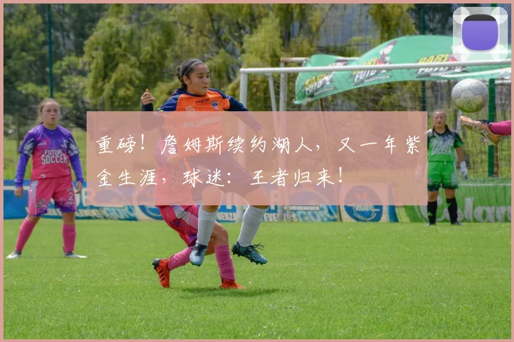 重磅！詹姆斯续约湖人，又一年紫金生涯，球迷：王者归来！